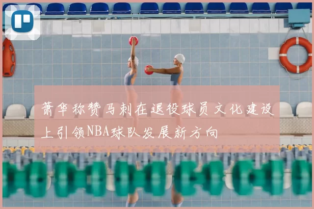 萧华称赞马刺在退役球员文化建设上引领NBA球队发展新方向