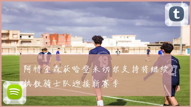 阿特金森获哈登米切尔支持将继续执教骑士队迎接新赛季
