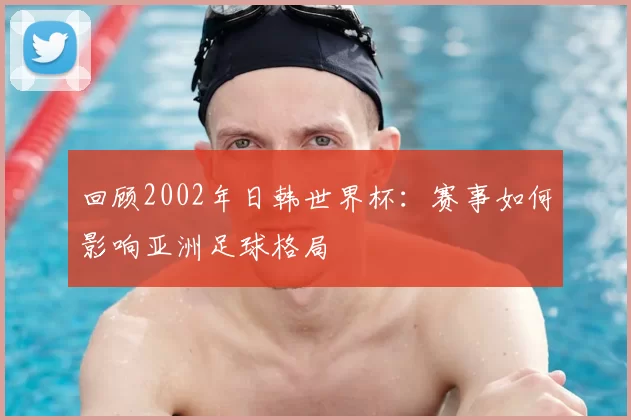 回顾2002年日韩世界杯：赛事如何影响亚洲足球格局