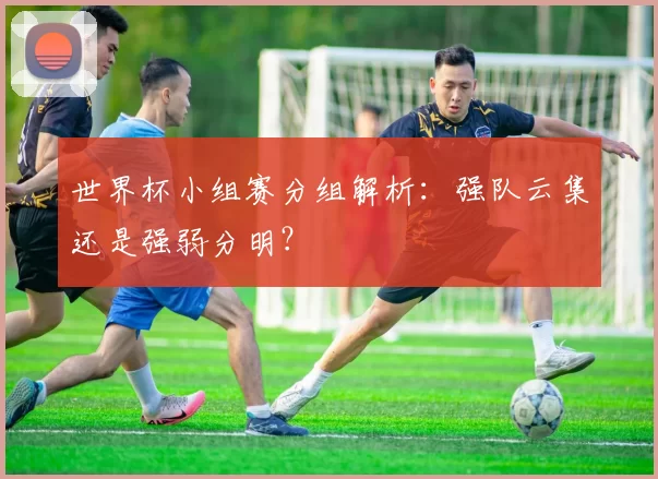 世界杯小组赛分组解析:强队云集还是强弱分明?