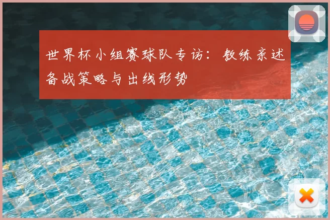 世界杯小组赛球队专访：教练亲述备战策略与出线形势