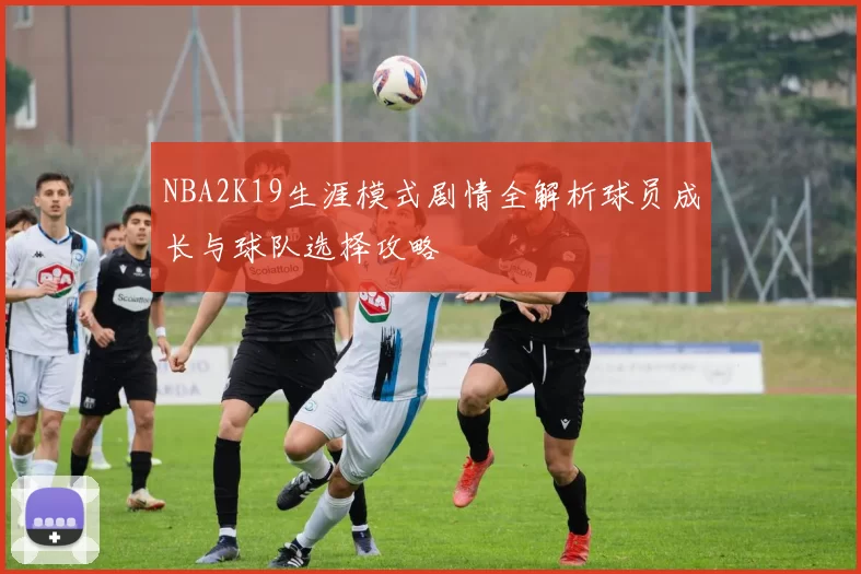 NBA2K19生涯模式剧情全解析球员成长与球队选择攻略