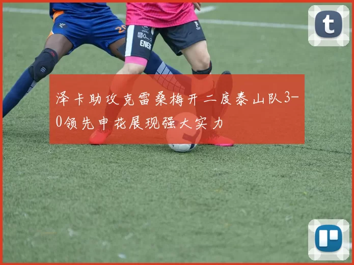 泽卡助攻克雷桑梅开二度泰山队3-0领先申花展现强大实力