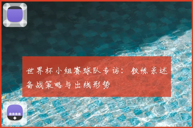 世界杯小组赛球队专访：教练亲述备战策略与出线形势