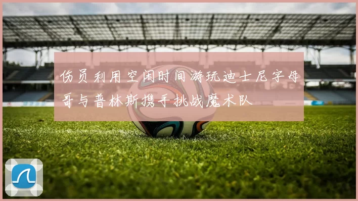 伤员利用空闲时间游玩迪士尼字母哥与普林斯携手挑战魔术队