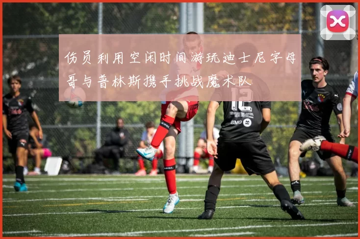伤员利用空闲时间游玩迪士尼字母哥与普林斯携手挑战魔术队