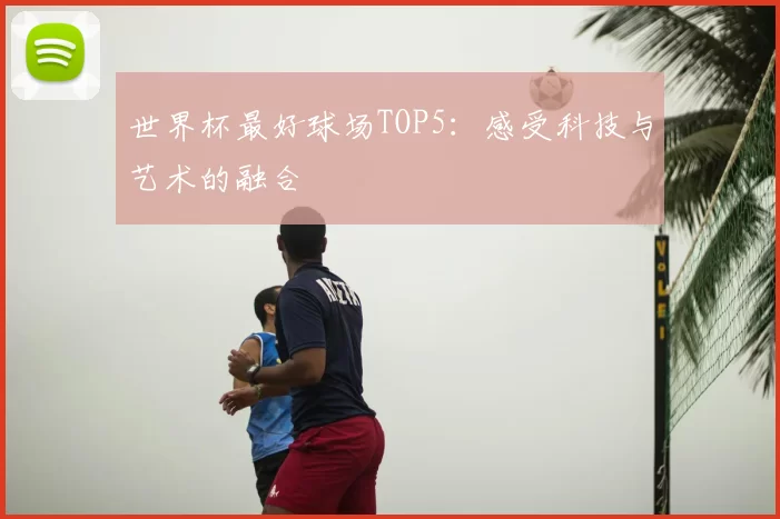 世界杯最好球场TOP5：感受科技与艺术的融合