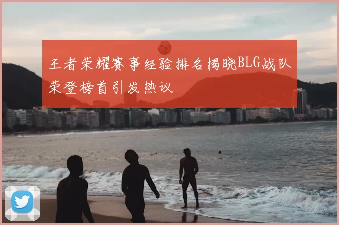 王者荣耀赛事经验排名揭晓BLG战队荣登榜首引发热议