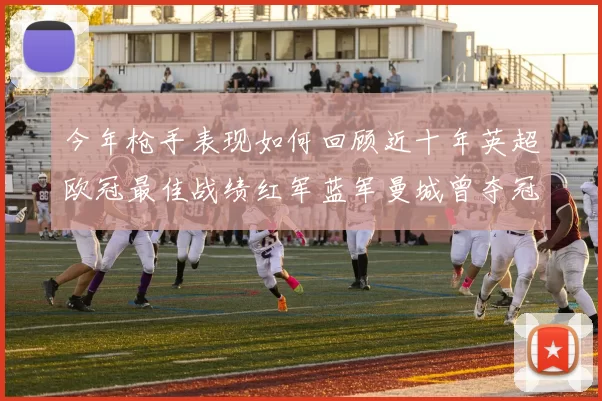 今年枪手表现如何回顾近十年英超欧冠最佳战绩红军蓝军曼城曾夺冠