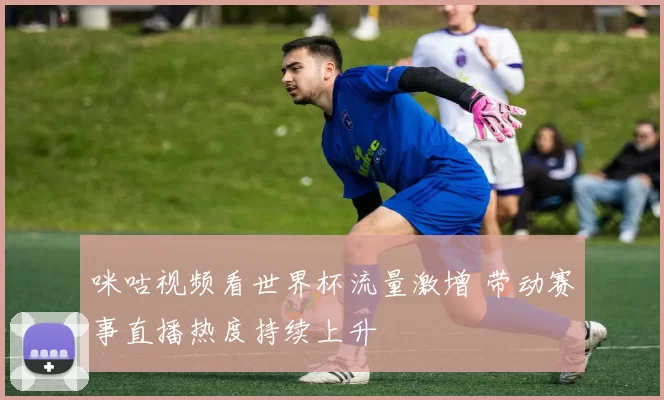 咪咕视频看世界杯流量激增 带动赛事直播热度持续上升