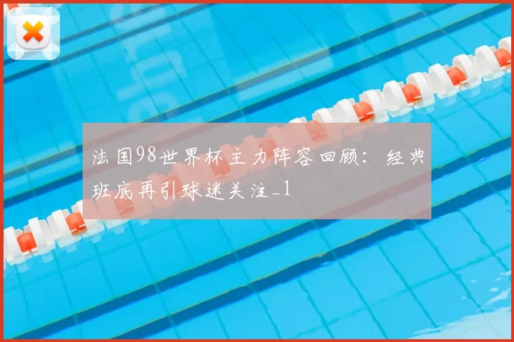 法国98世界杯主力阵容回顾：经典班底再引球迷关注_1