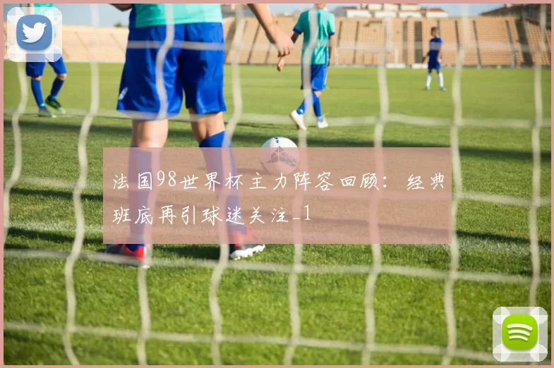 法国98世界杯主力阵容回顾：经典班底再引球迷关注_1