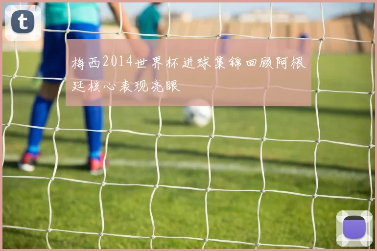 梅西2014世界杯进球集锦回顾阿根廷核心表现亮眼
