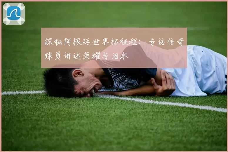 探秘阿根廷世界杯征程：专访传奇球员讲述荣耀与泪水