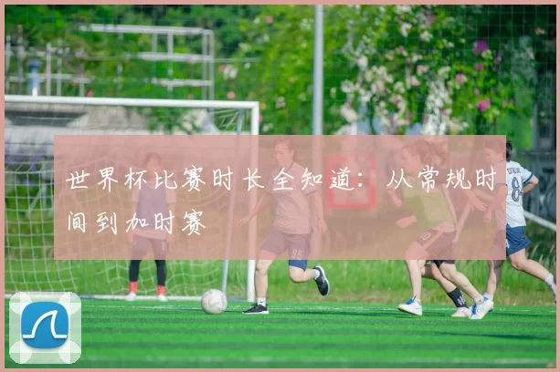 世界杯比赛时长全知道：从常规时间到加时赛