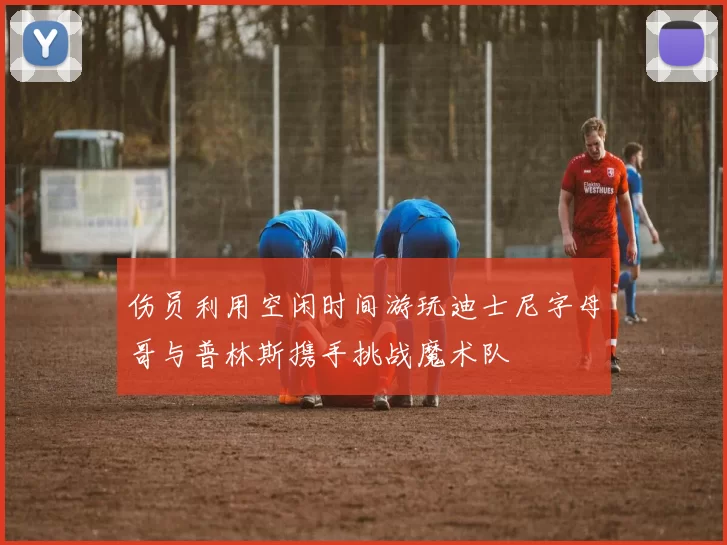 伤员利用空闲时间游玩迪士尼字母哥与普林斯携手挑战魔术队
