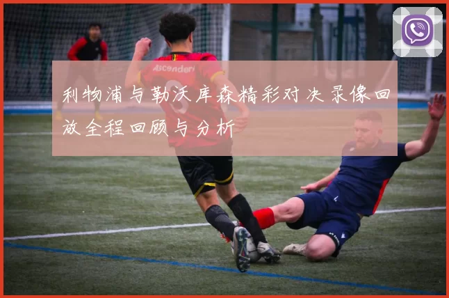 利物浦与勒沃库森精彩对决录像回放全程回顾与分析