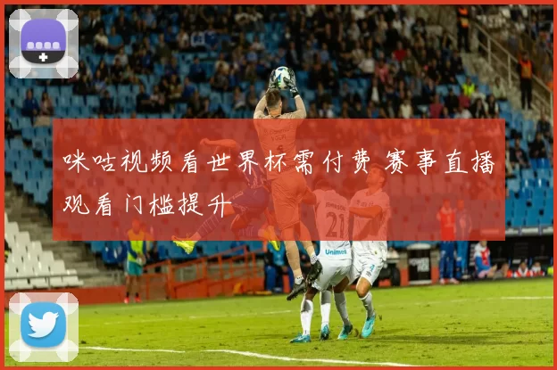 咪咕视频看世界杯需付费 赛事直播观看门槛提升