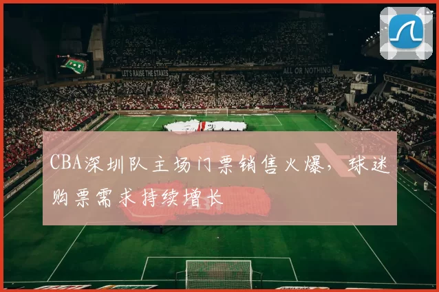 CBA深圳队主场门票销售火爆，球迷购票需求持续增长
