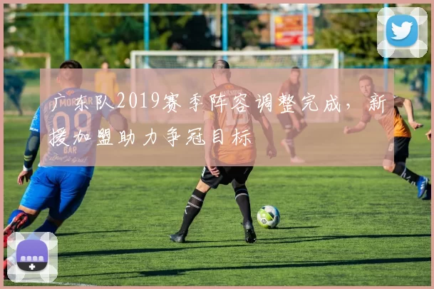 广东队2019赛季阵容调整完成，新援加盟助力争冠目标