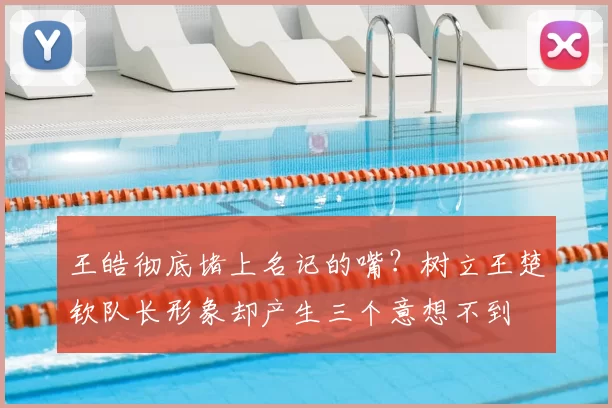 王皓彻底堵上名记的嘴？树立王楚钦队长形象却产生三个意想不到