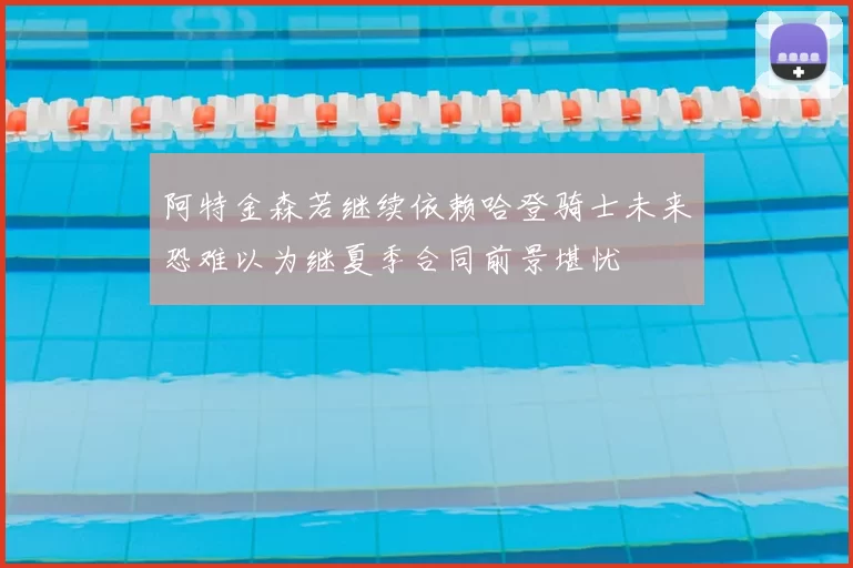 阿特金森若继续依赖哈登骑士未来恐难以为继夏季合同前景堪忧