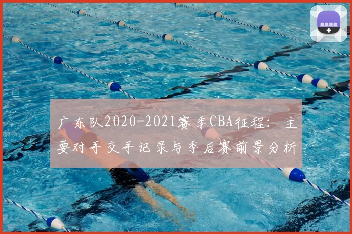 广东队2020-2021赛季CBA征程:主要对手交手记录与季后赛前景分析