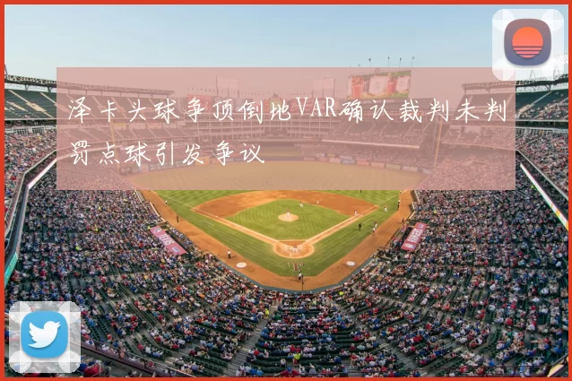 泽卡头球争顶倒地VAR确认裁判未判罚点球引发争议