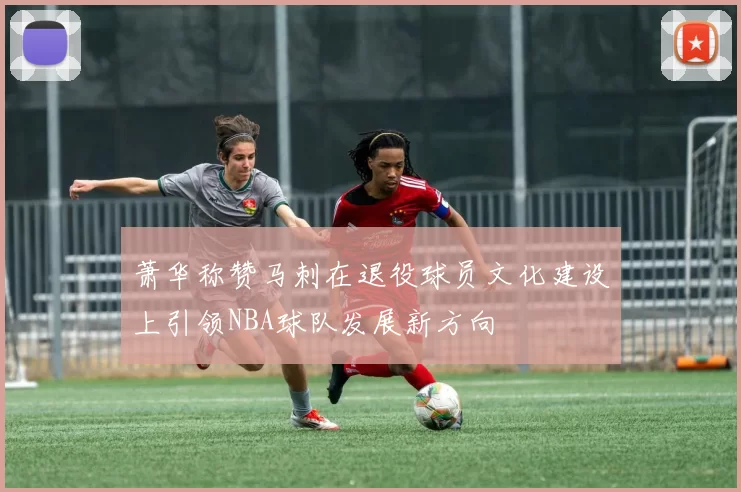 萧华称赞马刺在退役球员文化建设上引领NBA球队发展新方向
