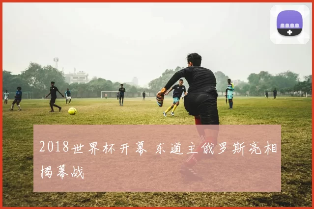 2018世界杯开幕 东道主俄罗斯亮相揭幕战