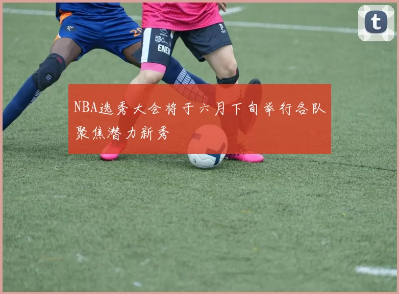 NBA选秀大会将于六月下旬举行各队聚焦潜力新秀