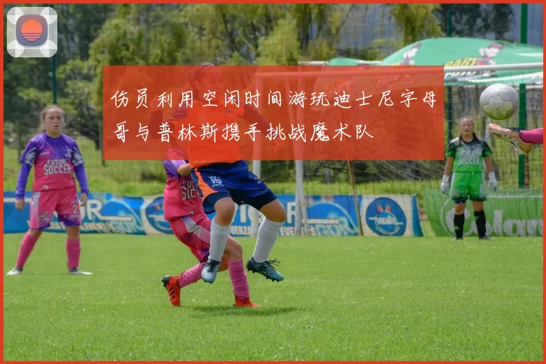 伤员利用空闲时间游玩迪士尼字母哥与普林斯携手挑战魔术队