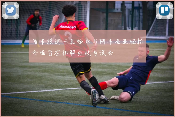 马卡报道卡瓦哈尔与阿韦洛亚轻松会面旨在化解分歧与误会