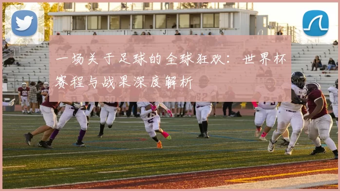 一场关于足球的全球狂欢：世界杯赛程与战果深度解析