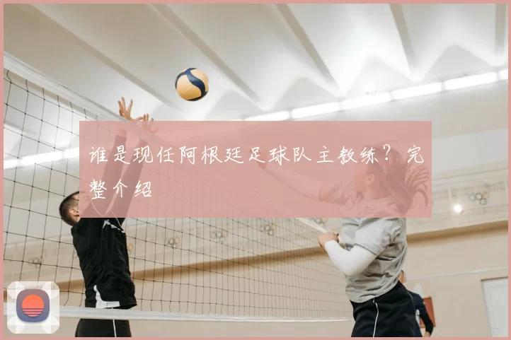 谁是现任阿根廷足球队主教练？完整介绍