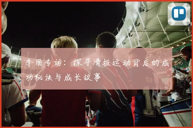 李丽专访：探寻滑板运动背后的成功秘诀与成长故事