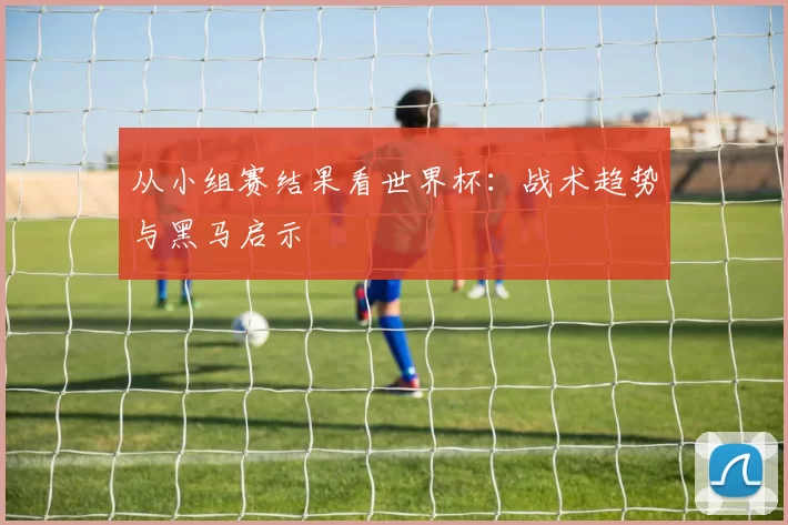 从小组赛结果看世界杯：战术趋势与黑马启示