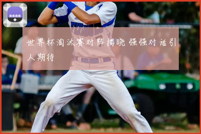 世界杯淘汰赛对阵揭晓 强强对话引人期待
