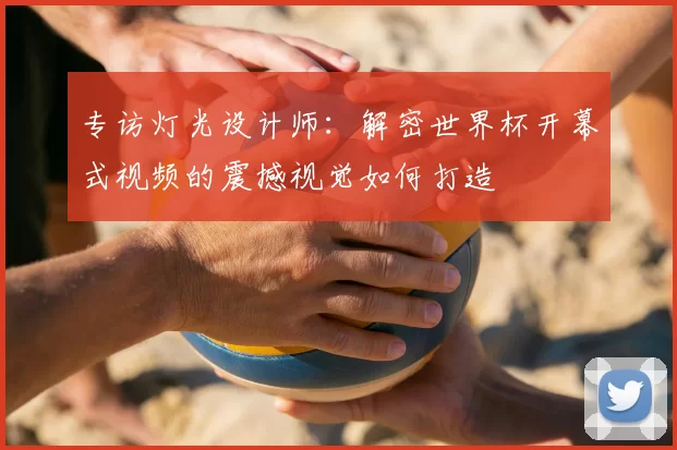 专访灯光设计师：解密世界杯开幕式视频的震撼视觉如何打造