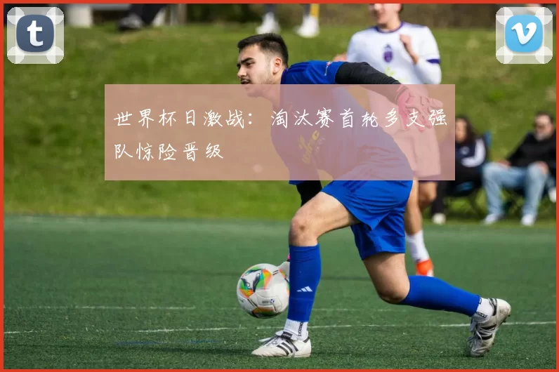 世界杯日激战：淘汰赛首轮多支强队惊险晋级