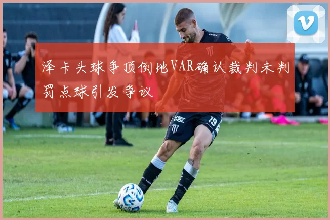 泽卡头球争顶倒地VAR确认裁判未判罚点球引发争议
