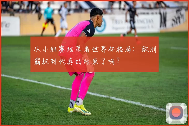 从小组赛结果看世界杯格局：欧洲霸权时代真的结束了吗？
