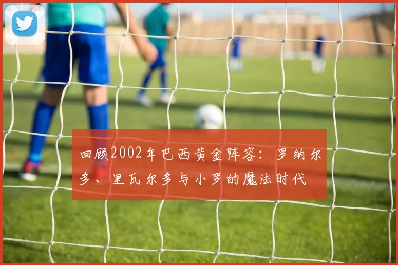 回顾2002年巴西黄金阵容：罗纳尔多、里瓦尔多与小罗的魔法时代