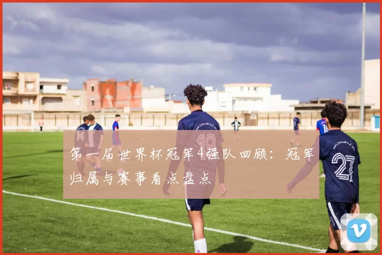 第一届世界杯冠军4强队回顾：冠军归属与赛事看点盘点