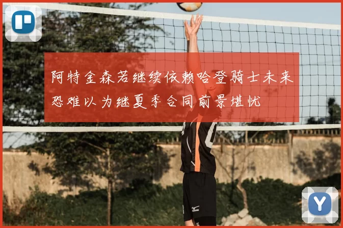 阿特金森若继续依赖哈登骑士未来恐难以为继夏季合同前景堪忧