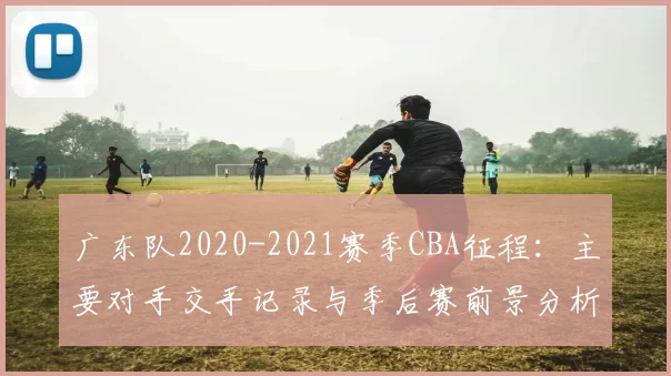 广东队2020-2021赛季CBA征程:主要对手交手记录与季后赛前景分析